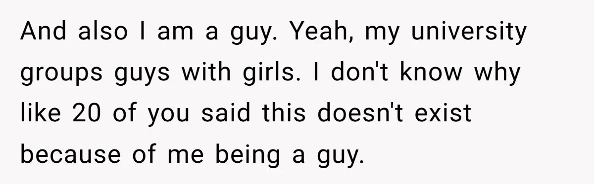 And also I am a guy. Yeah, my university groups guys with girls. I don't know why like 20 of you said this doesn't exist because of me being a...