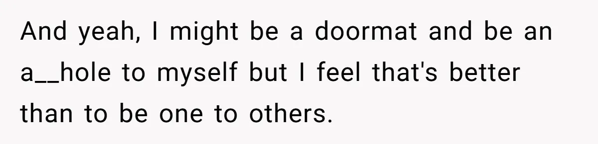 And yeah, I might be a doormat and be an a__hole to myself but I feel that's better than to be one to others.
