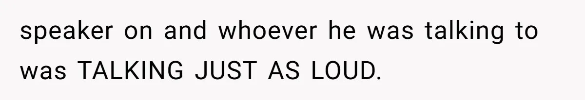 speaker on and whoever he was talking to was TALKING JUST AS LOUD.