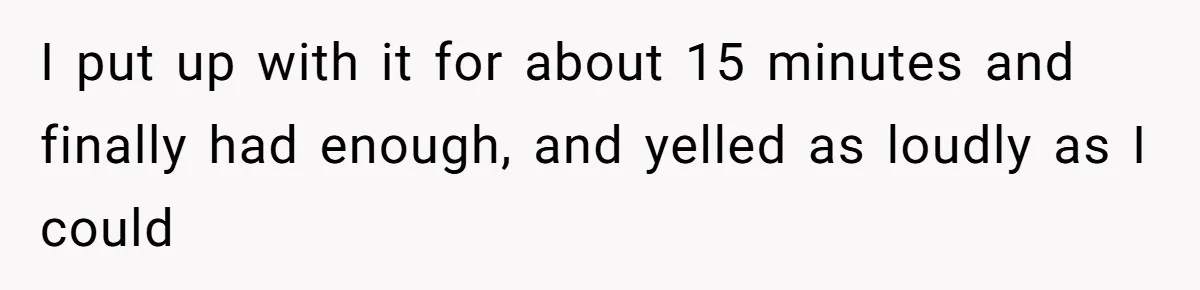 I put up with it for about 15 minutes and finally had enough, and yelled as loudly as I could