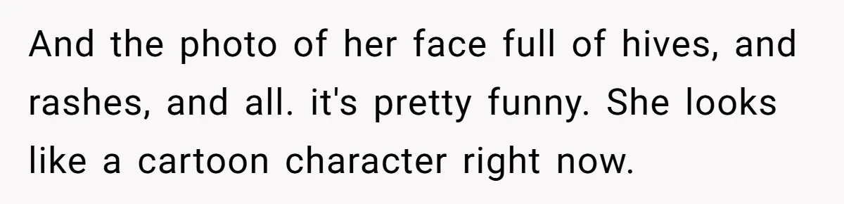 And the photo of her face full of hives, and rashes, and all. it's pretty funny. She looks like a cartoon character right now.