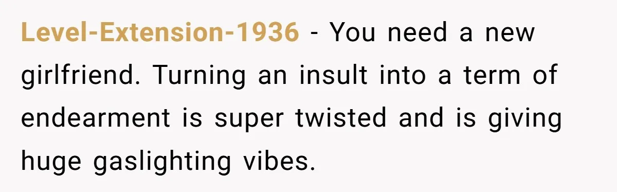 Level-Extension-1936 − You need a new girlfriend. Turning an insult into a term of endearment is super twisted and is giving huge gaslighting vibes.