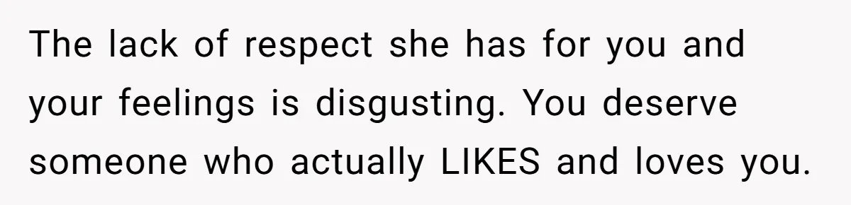 The lack of respect she has for you and your feelings is disgusting. You deserve someone who actually LIKES and loves you.