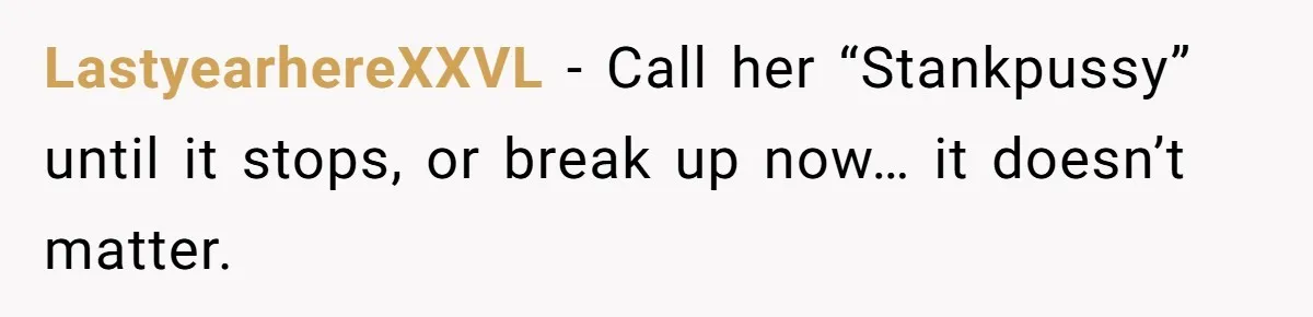 LastyearhereXXVL − Call her “Stankpussy” until it stops, or break up now… it doesn’t matter.