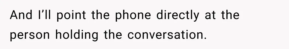 And I’ll point the phone directly at the person holding the conversation.