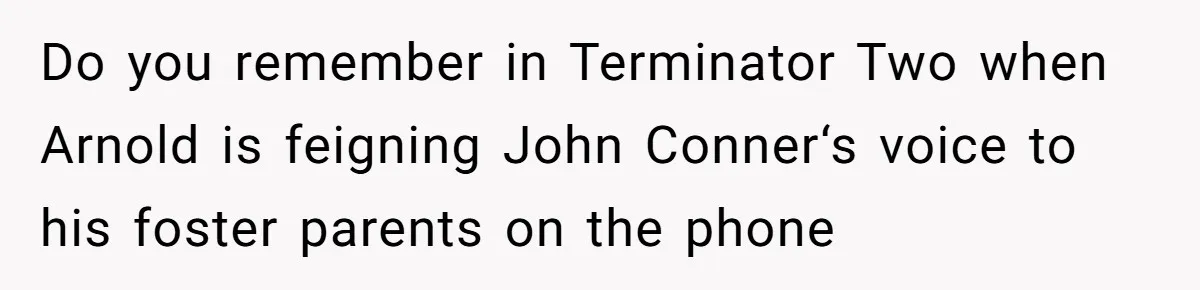Do you remember in Terminator Two when Arnold is feigning John Conner‘s voice to his foster parents on the phone