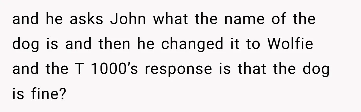 and he asks John what the name of the dog is and then he changed it to Wolfie and the T 1000’s response is that the dog is fine?