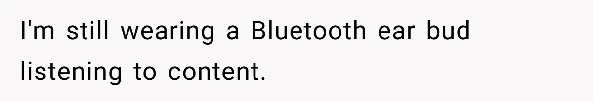 I'm still wearing a Bluetooth ear bud listening to content.