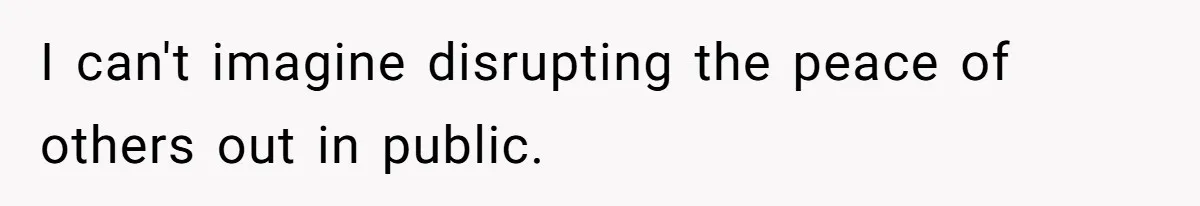 I can't imagine disrupting the peace of others out in public.