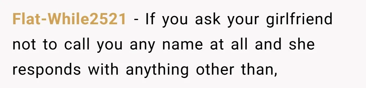 Flat-While2521 − If you ask your girlfriend not to call you any name at all and she responds with anything other than,