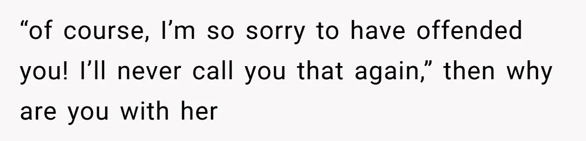 “of course, I’m so sorry to have offended you! I’ll never call you that again,” then why are you with her