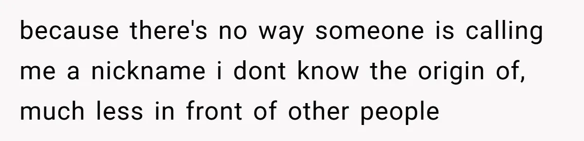 because there's no way someone is calling me a nickname i dont know the origin of, much less in front of other people