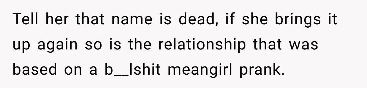 Tell her that name is dead, if she brings it up again so is the relationship that was based on a b__lshit meangirl prank.