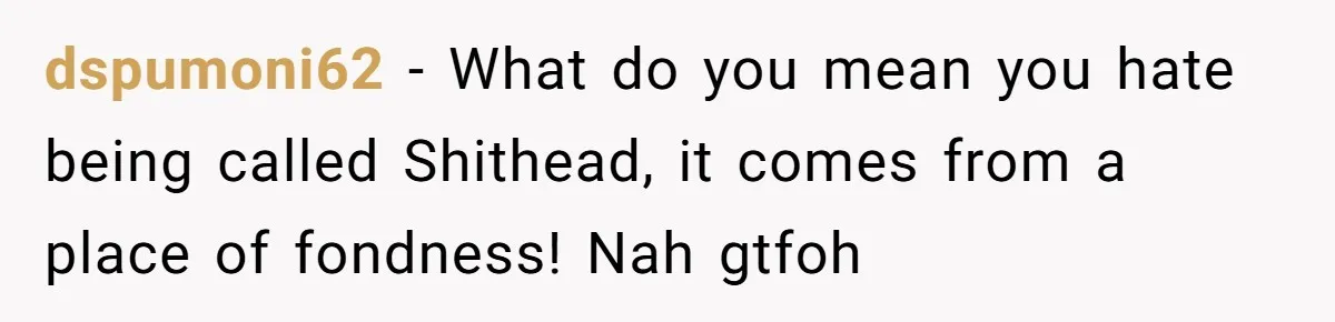 dspumoni62 − What do you mean you hate being called Shithead, it comes from a place of fondness! Nah gtfoh