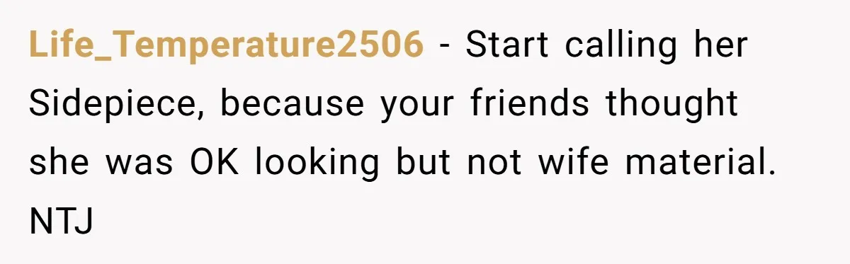 Life_Temperature2506 − Start calling her Sidepiece, because your friends thought she was OK looking but not wife material. NTJ