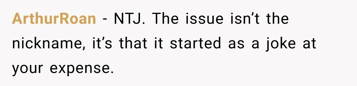 ArthurRoan − NTJ. The issue isn’t the nickname, it’s that it started as a joke at your expense.