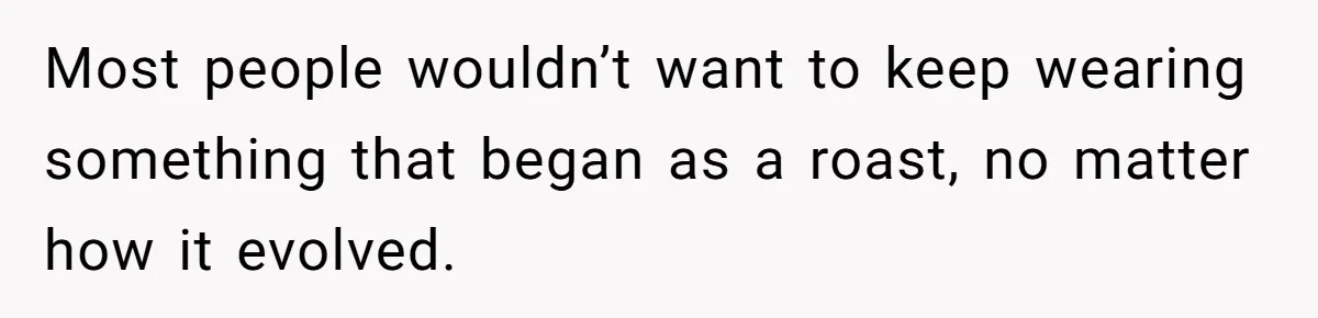 Most people wouldn’t want to keep wearing something that began as a roast, no matter how it evolved.