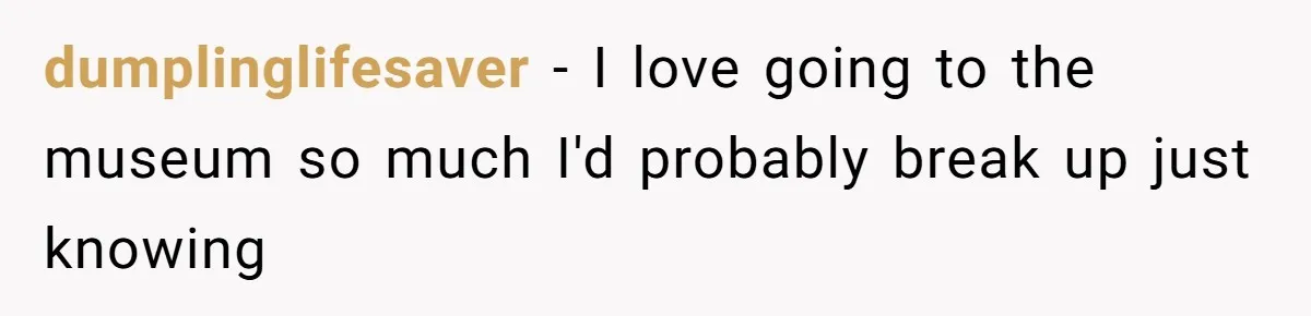 dumplinglifesaver − I love going to the museum so much I'd probably break up just knowing