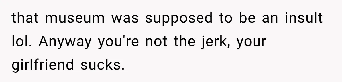 that museum was supposed to be an insult lol. Anyway you're not the jerk, your girlfriend sucks.