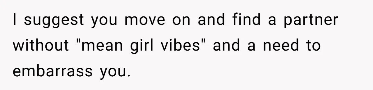 I suggest you move on and find a partner without "mean girl vibes" and a need to embarrass you.