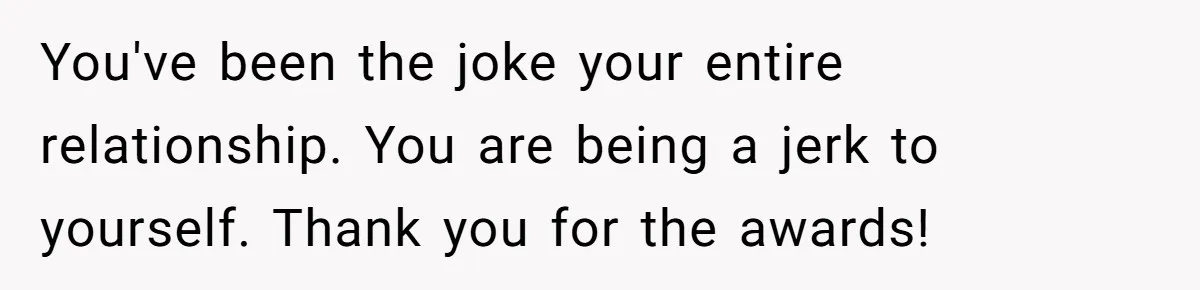 You've been the joke your entire relationship. You are being a jerk to yourself. Thank you for the awards!