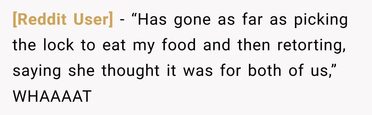 [Reddit User] − “Has gone as far as picking the lock to eat my food and then retorting, saying she thought it was for both of us,” WHAAAAT