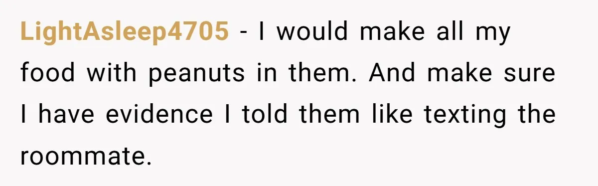 LightAsleep4705 − I would make all my food with peanuts in them. And make sure I have evidence I told them like texting the roommate.