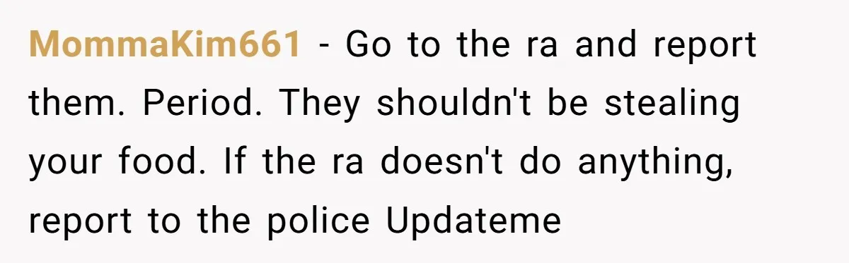 MommaKim661 − Go to the ra and report them. Period. They shouldn't be stealing your food. If the ra doesn't do anything, report to the police Updateme