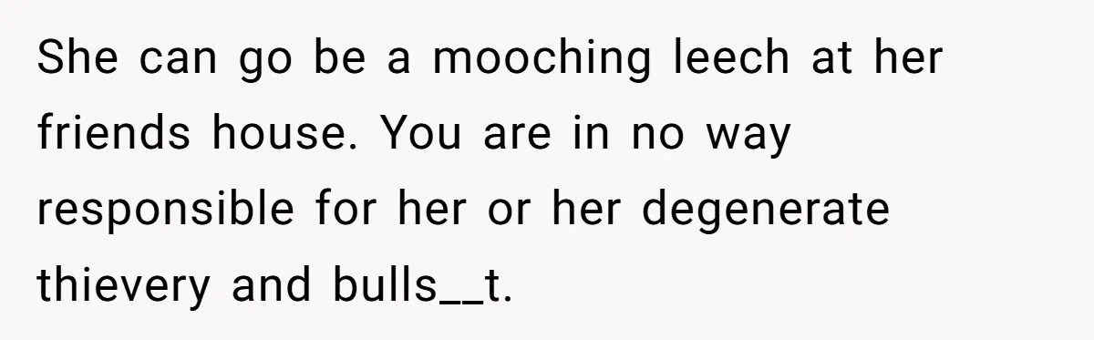 She can go be a mooching leech at her friends house. You are in no way responsible for her or her degenerate thievery and bulls__t.