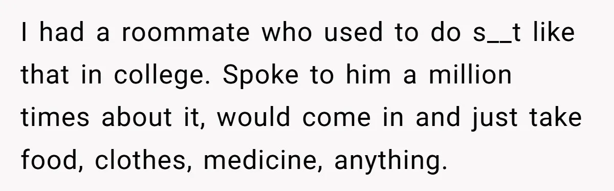 I had a roommate who used to do s__t like that in college. Spoke to him a million times about it, would come in and just take food, clothes, medicine,...