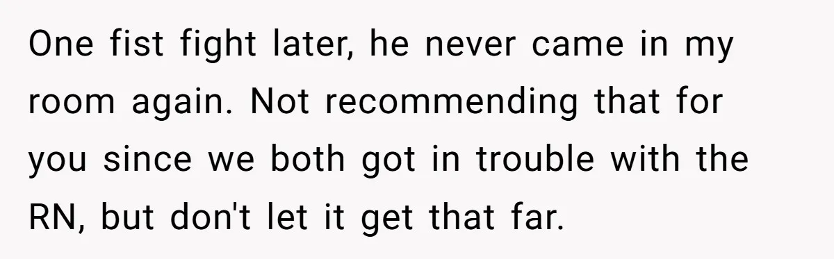 One fist fight later, he never came in my room again. Not recommending that for you since we both got in trouble with the RN, but don't let it get...