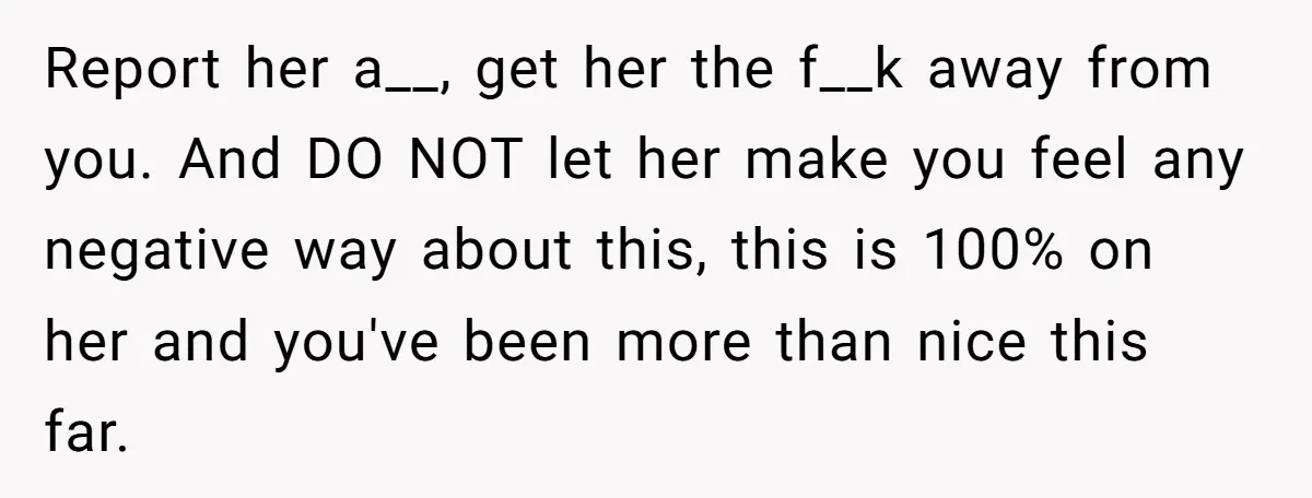 Report her a__, get her the f__k away from you. And DO NOT let her make you feel any negative way about this, this is 100% on her and you've...