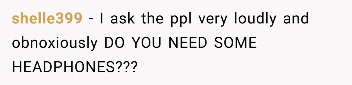 shelle399 − I ask the ppl very loudly and obnoxiously DO YOU NEED SOME HEADPHONES???