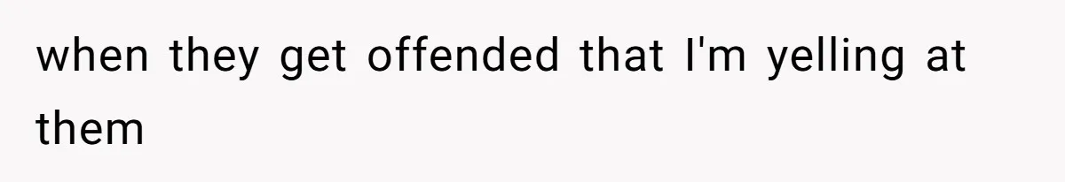 when they get offended that I'm yelling at them