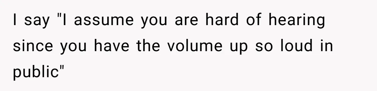 I say "I assume you are hard of hearing since you have the volume up so loud in public"