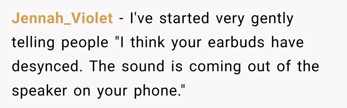 Jennah_Violet − I've started very gently telling people "I think your earbuds have desynced. The sound is coming out of the speaker on your phone."