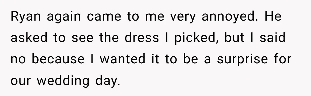 Ryan again came to me very annoyed. He asked to see the dress I picked, but I said no because I wanted it to be a surprise for our wedding...
