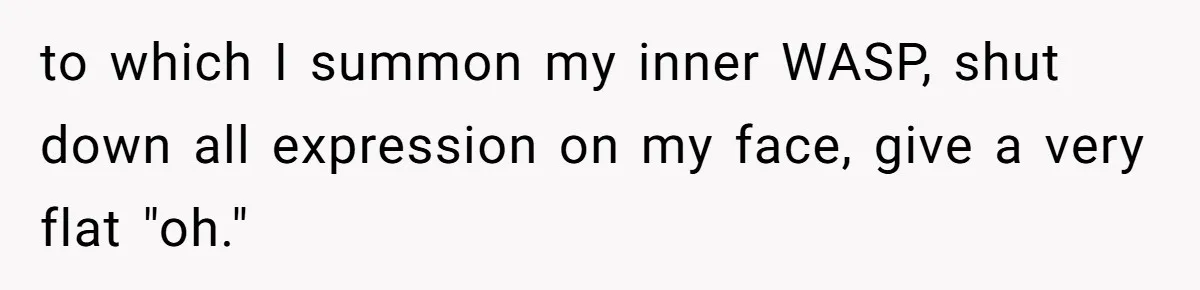 to which I summon my inner WASP, shut down all expression on my face, give a very flat "oh."