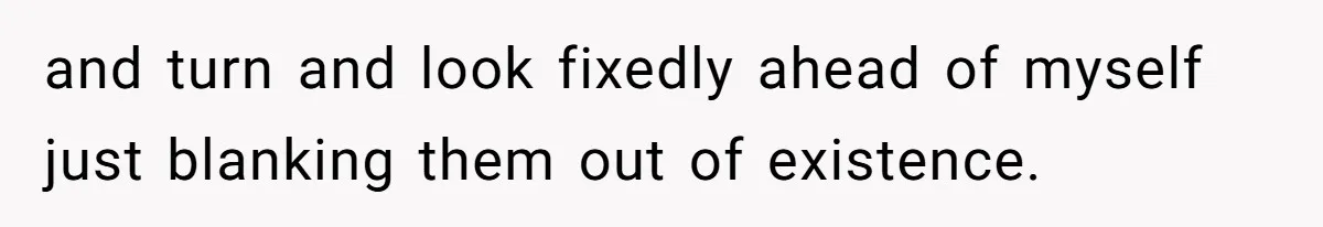 and turn and look fixedly ahead of myself just blanking them out of existence.