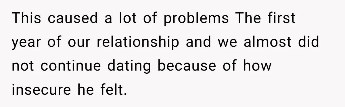 This caused a lot of problems The first year of our relationship and we almost did not continue dating because of how insecure he felt.