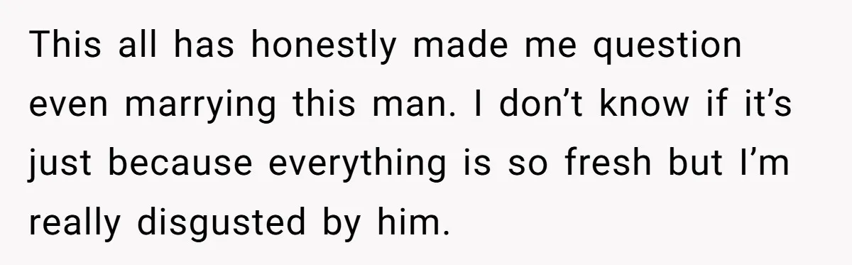 This all has honestly made me question even marrying this man. I don’t know if it’s just because everything is so fresh but I’m really disgusted by him.