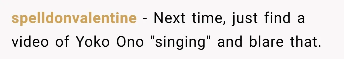 spelldonvalentine − Next time, just find a video of Yoko Ono "singing" and blare that.