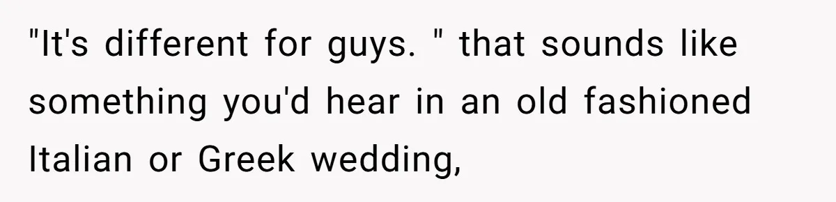 "It's different for guys. " that sounds like something you'd hear in an old fashioned Italian or Greek wedding,