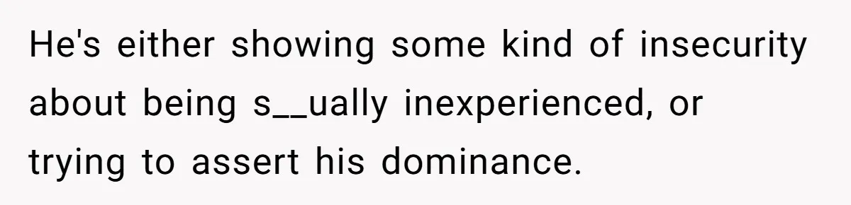 He's either showing some kind of insecurity about being s__ually inexperienced, or trying to assert his dominance.