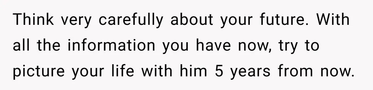 Think very carefully about your future. With all the information you have now, try to picture your life with him 5 years from now.