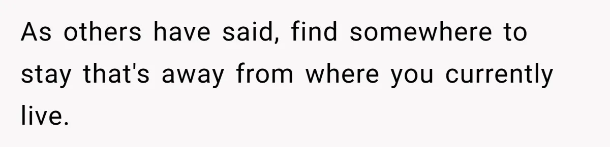 As others have said, find somewhere to stay that's away from where you currently live.