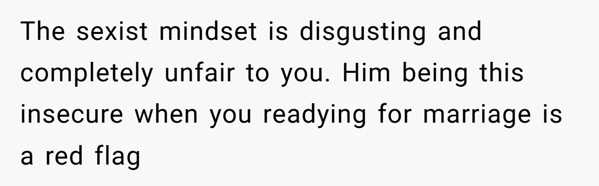 The sexist mindset is disgusting and completely unfair to you. Him being this insecure when you readying for marriage is a red flag