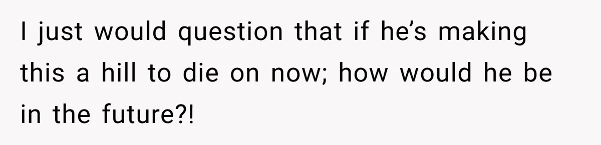I just would question that if he’s making this a hill to die on now; how would he be in the future?!