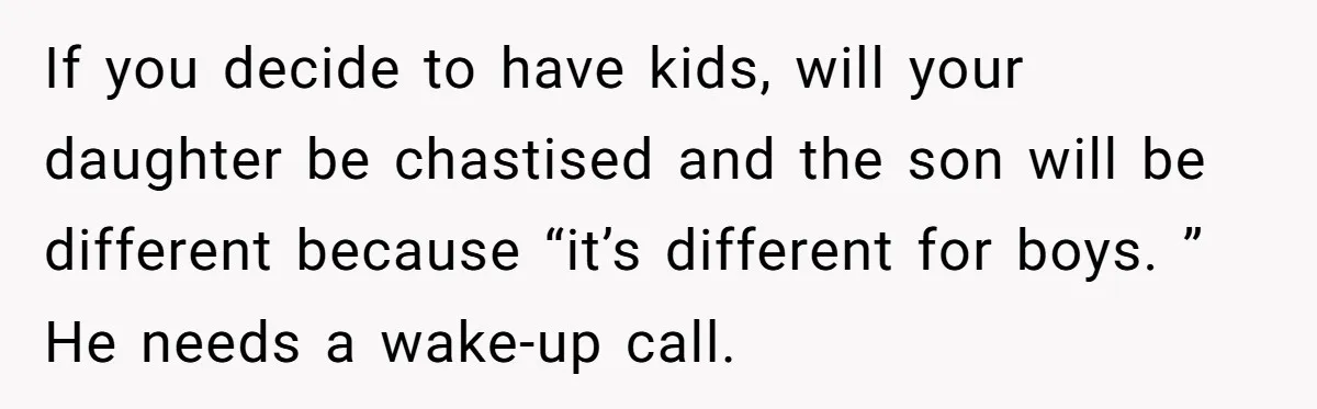 If you decide to have kids, will your daughter be chastised and the son will be different because “it’s different for boys. ” He needs a wake-up call.