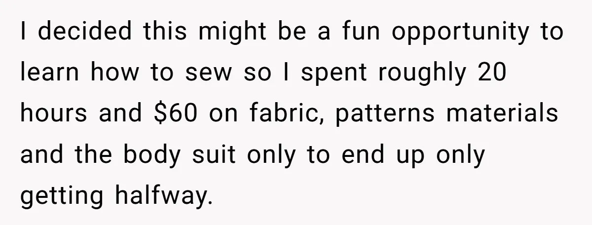 I decided this might be a fun opportunity to learn how to sew so I spent roughly 20 hours and $60 on fabric, patterns materials and the body suit only...